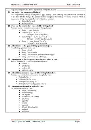16CS4201 – JAVA PROGRAMMING II YEAR / IV SEM
UNIT 2 – QUESTION BANK / SMART MATERIAL Page 5
stop executing until the thread it joins with completes its task.
20. How strings are implemented in java?
Java implements strings as objects of type String. Once a String object has been created, it
is not possible to change the characters that comprise that string. For those cases in which a
modifiable string is desired, Java provides two options:
• StringBuffer and
• StringBuilder.
21. What are the constructors supported for String class?
There are several constructors supported for String class are:
• String s = new String();
• char chars[] = { 'a', 'b', 'c' };
String s = new String(chars);
• char chars[] = { 'a', 'b', 'c', 'd', 'e', 'f' };
String s = new String(chars, 2, 3);
• String s1 = new String(“Apple”);
String s2 = new String(s1);
22. List out some of the special string operations in java.
Special string operations in java are:
• String Literals
• String Concatenation
• String Concatenation with Other Data Types
• String Conversion and toString()
23. List out some of the character extraction operations in java.
Some of the character extraction operations in java are:
• charAt( )
• getChars( )
• getBytes( )
• toCharArray( )
24. List out the constructor supported for StringBuffer class.
There are four constructors supported for StringBuffer class:
• StringBuffer( )
• StringBuffer(int size)
• StringBuffer(String str)
• StringBuffer(CharSequence chars)
25. List out the methods of StringBuffer class.
The methods StringBuffer class:
• length() and capacity()
• ensureCapacity()
• setLength()
• charAt() and setCharAt()
• getChars()
• append()
• insert()
• reverse()
• delete(), deleteCharAt()
• replace()
• subString()
 