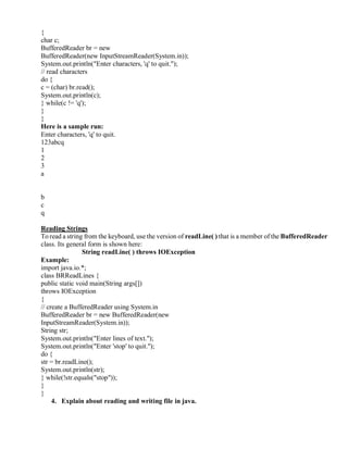 {
char c;
BufferedReader br = new
BufferedReader(new InputStreamReader(System.in));
System.out.println("Enter characters, 'q' to quit.");
// read characters
do {
c = (char) br.read();
System.out.println(c);
} while(c != 'q');
}
}
Here is a sample run:
Enter characters, 'q' to quit.
123abcq
1
2
3
a
b
c
q
Reading Strings
To read a string from the keyboard, use the version of readLine( ) that is a member of the BufferedReader
class. Its general form is shown here:
String readLine( ) throws IOException
Example:
import java.io.*;
class BRReadLines {
public static void main(String args[])
throws IOException
{
// create a BufferedReader using System.in
BufferedReader br = new BufferedReader(new
InputStreamReader(System.in));
String str;
System.out.println("Enter lines of text.");
System.out.println("Enter 'stop' to quit.");
do {
str = br.readLine();
System.out.println(str);
} while(!str.equals("stop"));
}
}
4. Explain about reading and writing file in java.
 