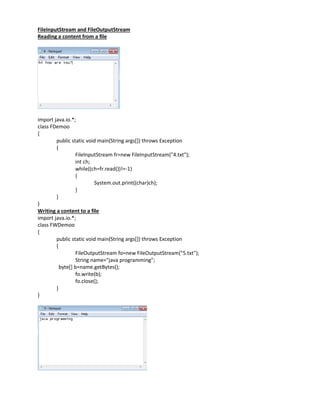 FileInputStream and FileOutputStream
Reading a content from a file
import java.io.*;
class FDemoo
{
public static void main(String args[]) throws Exception
{
FileInputStream fr=new FileInputStream("4.txt");
int ch;
while((ch=fr.read())!=-1)
{
System.out.print((char)ch);
}
}
}
Writing a content to a file
import java.io.*;
class FWDemoo
{
public static void main(String args[]) throws Exception
{
FileOutputStream fo=new FileOutputStream("5.txt");
String name="java programming";
byte[] b=name.getBytes();
fo.write(b);
fo.close();
}
}
 