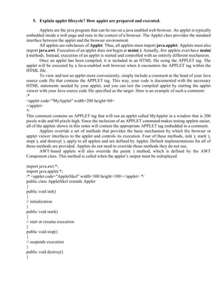 5. Explain applet lifecycle? How applet are prepared and executed.
Applets are the java program that can be run on a java enabled web browser. An applet is typically
embedded inside a web page and runs in the context of a browser. The Applet class provides the standard
interface between the applet and the browser environment.
All applets are subclasses of Applet. Thus, all applets must import java.applet. Applets must also
import java.awt. Execution of an applet does not begin at main( ). Actually, few applets even have main(
) methods. Instead, execution of an applet is started and controlled with an entirely different mechanism.
Once an applet has been compiled, it is included in an HTML file using the APPLET tag. The
applet will be executed by a Java-enabled web browser when it encounters the APPLET tag within the
HTML file.
To view and test an applet more conveniently, simply include a comment at the head of your Java
source code file that contains the APPLET tag. This way, your code is documented with the necessary
HTML statements needed by your applet, and you can test the compiled applet by starting the applet
viewer with your Java source code file specified as the target. Here is an example of such a comment:
/*
<applet code="MyApplet" width=200 height=60>
</applet>
*/
This comment contains an APPLET tag that will run an applet called MyApplet in a window that is 200
pixels wide and 60 pixels high. Since the inclusion of an APPLET command makes testing applets easier,
all of the applets shown in this notes will contain the appropriate APPLET tag embedded in a comment.
Applets override a set of methods that provides the basic mechanism by which the browser or
applet viewer interfaces to the applet and controls its execution. Four of these methods, init( ), start( ),
stop( ), and destroy( ), apply to all applets and are defined by Applet. Default implementations for all of
these methods are provided. Applets do not need to override those methods they do not use.
AWT-based applets will also override the paint( ) method, which is defined by the AWT
Component class. This method is called when the applet’s output must be redisplayed.
import java.awt.*;
import java.applet.*;
/* <applet code="AppletSkel" width=300 height=100></applet> */
public class AppletSkel extends Applet
{
public void init()
{
// initialization
}
public void start()
{
// start or resume execution
}
public void stop()
{
// suspends execution
}
public void destroy()
{
 