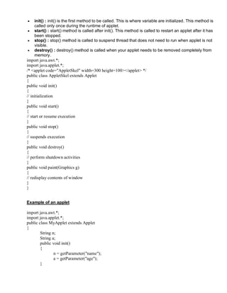 • init() : init() is the first method to be called. This is where variable are initialized. This method is
called only once during the runtime of applet.
• start() : start() method is called after init(). This method is called to restart an applet after it has
been stopped.
• stop() : stop() method is called to suspend thread that does not need to run when applet is not
visible.
• destroy() : destroy() method is called when your applet needs to be removed completely from
memory.
import java.awt.*;
import java.applet.*;
/* <applet code="AppletSkel" width=300 height=100></applet> */
public class AppletSkel extends Applet
{
public void init()
{
// initialization
}
public void start()
{
// start or resume execution
}
public void stop()
{
// suspends execution
}
public void destroy()
{
// perform shutdown activities
}
public void paint(Graphics g)
{
// redisplay contents of window
}
}
Example of an applet
import java.awt.*;
import java.applet.*;
public class MyApplet extends Applet
{
String n;
String a;
public void init()
{
n = getParameter("name");
a = getParameter("age");
}
 