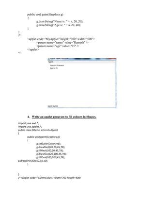 public void paint(Graphics g)
{
g.drawString("Name is: " + n, 20, 20);
g.drawString("Age is: " + a, 20, 40);
}
}
/*
<applet code="MyApplet" height="300" width="500">
<param name="name" value="Ramesh" />
<param name="age" value="25" />
</applet>
*/
4. Write an applet program to fill colours in Shapes.
import java.awt.*;
import java.applet.*;
public class GDemo extends Applet
{
public void paint(Graphics g)
{
g.setColor(Color.red);
g.drawRect(20,20,45,78);
g.fillRect(100,20,45,78);
g.drawOval(20,100,45,78);
g.fillOval(100,100,45,78);
g.drawLine(200,50,10,10);
}
}
/*<applet code="GDemo.class" width=700 height=400>
 