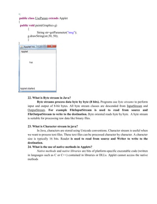 */
public class UseParam extends Applet
{
public void paint(Graphics g)
{
String str=getParameter("msg");
g.drawString(str,50, 50);
}
}
22. What is Byte stream in Java?
Byte streams process data byte by byte (8 bits). Programs use byte streams to perform
input and output of 8-bit bytes. All byte stream classes are descended from InputStream and
OutputStream. For example FileInputStream is used to read from source and
FileOutputStream to write to the destination. Byte oriented reads byte by byte. A byte stream
is suitable for processing raw data like binary files.
23. What is Character stream in java?
In Java, characters are stored using Unicode conventions. Character stream is useful when
we want to process text files. These text files can be processed character by character. A character
size is typically 16 bits. Reader is used to read from source and Writer to write to the
destination.
24. What is the use of native methods in Applets?
Native methods and native libraries are bits of platform-specific executable code (written
in languages such as C or C++) contained in libraries or DLLs. Applet cannot access the native
methods
 