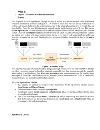 PART-B:
1. Explain I/O streams with suitable examples
Stream
Java programs perform input/output through streams. A stream is an abstraction that either produces or
consumes information as shown in Figure 3.1. A stream is linked to a physical device by the Java I/O
system. All streams behave in the same manner, even if the actual physical devices to which they are
linked differ. Thus, the same I/O classes and methods can be applied to any type of device. This means
that an input stream can abstract many different kinds of input: from a disk file, a keyboard, or a network
socket. Likewise, an output stream may refer to the console, a disk file, or a network connection. Streams
are a clean way to deal with input/output without having every part of code understands the difference
between a keyboard and a network. Java implements streams within class hierarchies defined in the java.io
package.
Figure 3.1 Streams usage
Java 2 defines two types of streams based on data pass through streams: byte and character.Byte streams
provide a convenient means for handling input and output of bytes. Byte streams are used, for example,
when reading or writing binary data. Character streams provide a convenient means for handling input
and output of characters. They use Unicode and, therefore, can be internationalized. Also, in some cases,
character streams are more efficient than byte streams.
3.2.1 The Byte Stream Classes
• Byte streams are defined by using two class hierarchies. At the top are two abstract classes:
InputStream and OutputStream.
• To use the stream classes, we must import java.io.
• The abstract classes InputStream and OutputStream define several key methods that the other
stream classes implement.
• Two of the most important are read ( ) and write ( ), which, respectively, read and write bytes of
data. Both methods are declared as abstract inside InputStream and OutputStream. They are
overridden by derived stream classes.
Byte Stream Classes
 