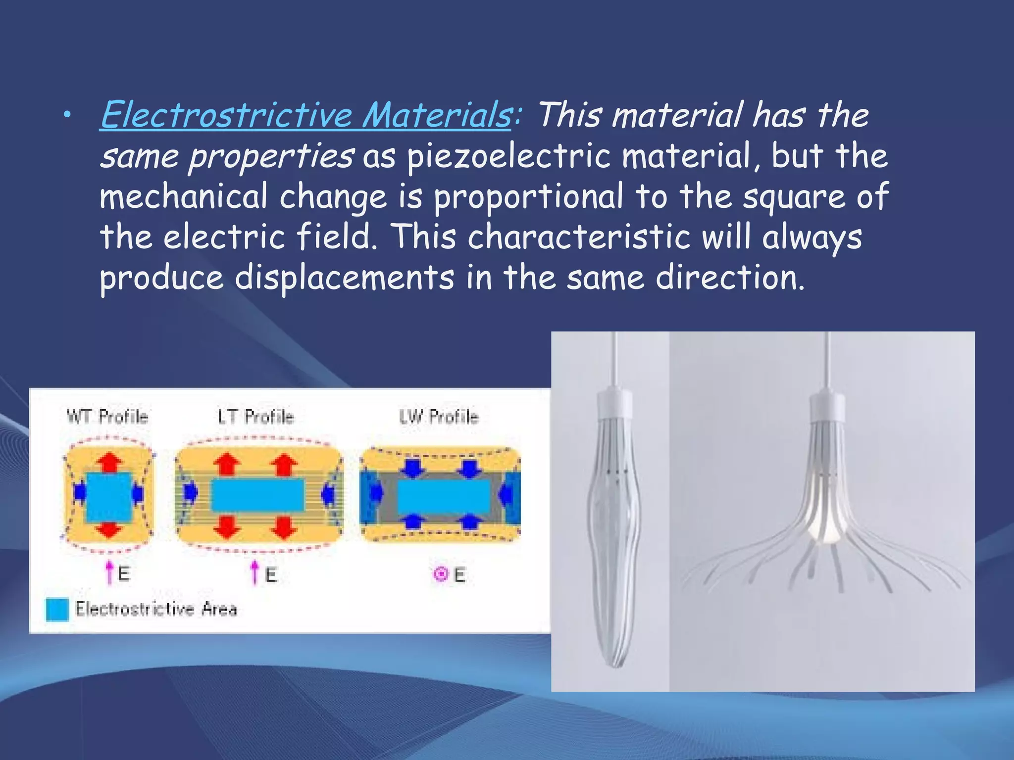 • Electrostrictive Materials: This material has the
same properties as piezoelectric material, but the
mechanical change is proportional to the square of
the electric field. This characteristic will always
produce displacements in the same direction.
 