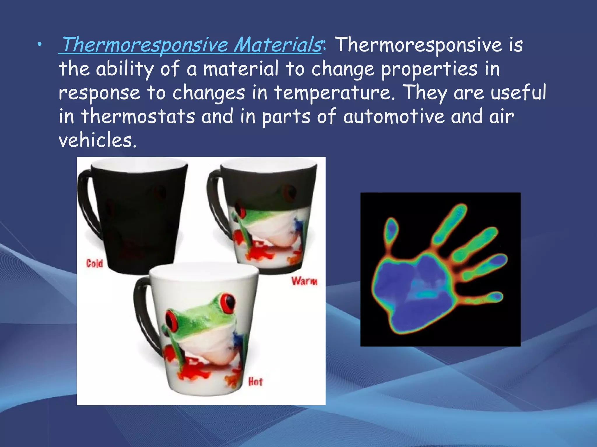 • Thermoresponsive Materials: Thermoresponsive is
the ability of a material to change properties in
response to changes in temperature. They are useful
in thermostats and in parts of automotive and air
vehicles.
 