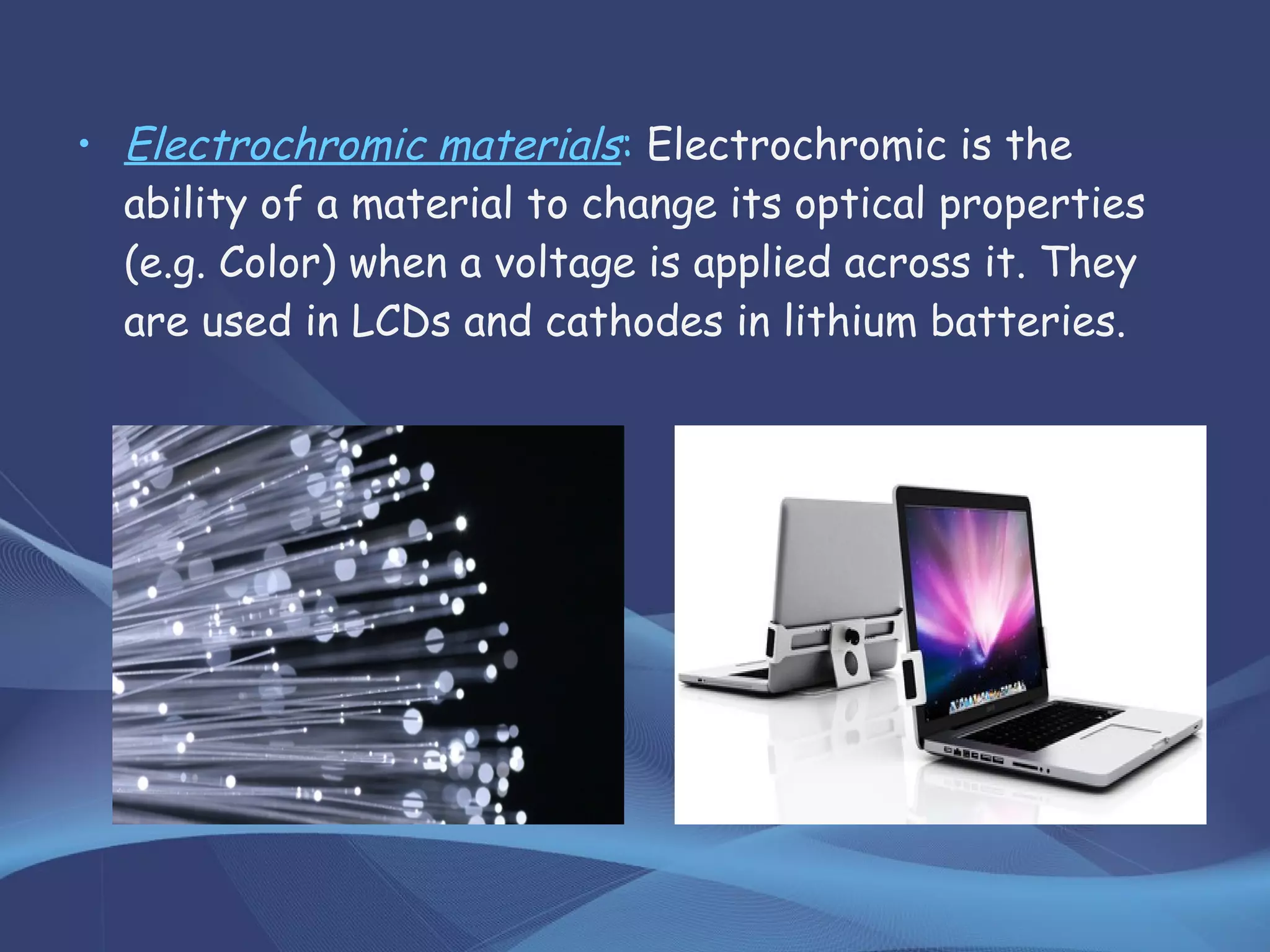 • Electrochromic materials: Electrochromic is the
ability of a material to change its optical properties
(e.g. Color) when a voltage is applied across it. They
are used in LCDs and cathodes in lithium batteries.
 