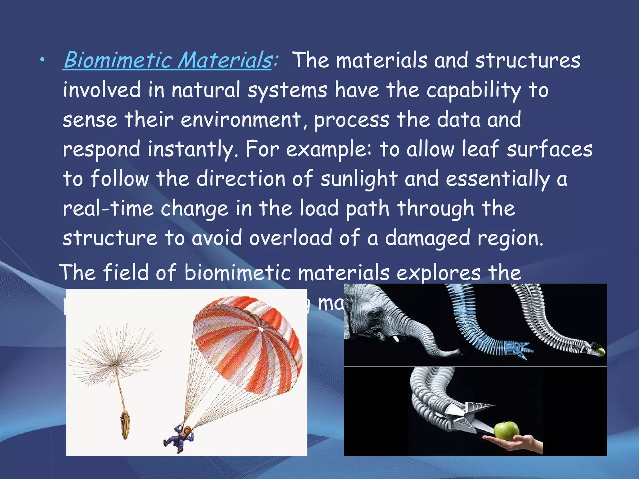 • Biomimetic Materials: The materials and structures
involved in natural systems have the capability to
sense their environment, process the data and
respond instantly. For example: to allow leaf surfaces
to follow the direction of sunlight and essentially a
real-time change in the load path through the
structure to avoid overload of a damaged region.
The field of biomimetic materials explores the
possibility of engineering materials and structures.
 