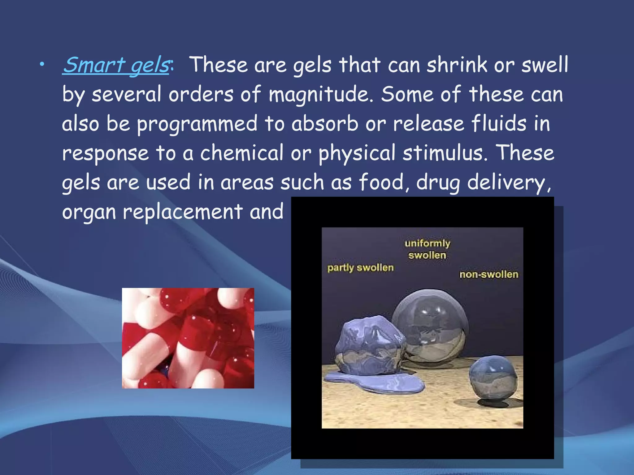 • Smart gels: These are gels that can shrink or swell
by several orders of magnitude. Some of these can
also be programmed to absorb or release fluids in
response to a chemical or physical stimulus. These
gels are used in areas such as food, drug delivery,
organ replacement and chemical processing.
 