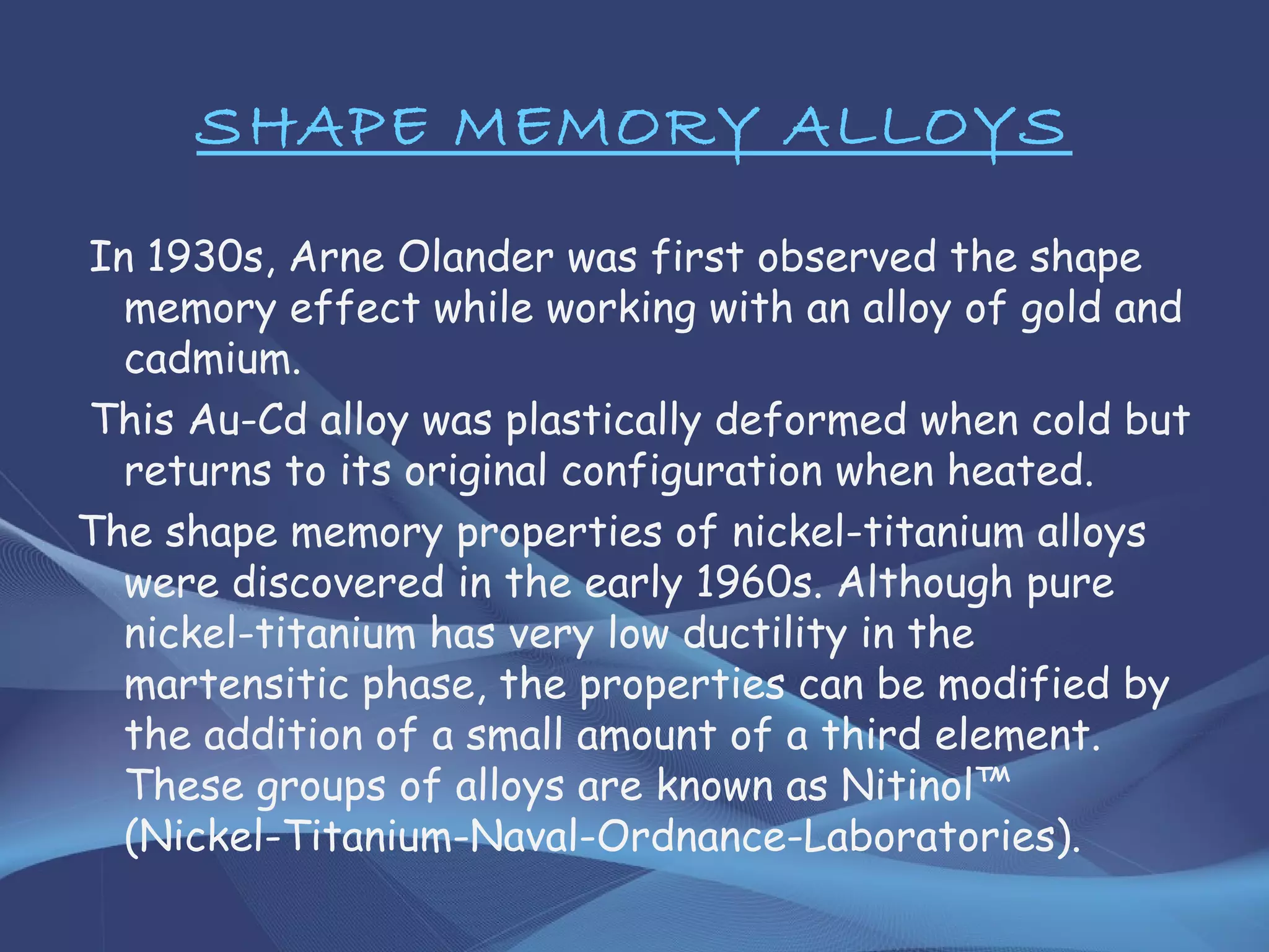 SHAPE MEMORY ALLOYS
In 1930s, Arne Olander was first observed the shape
memory effect while working with an alloy of gold and
cadmium.
This Au-Cd alloy was plastically deformed when cold but
returns to its original configuration when heated.
The shape memory properties of nickel-titanium alloys
were discovered in the early 1960s. Although pure
nickel-titanium has very low ductility in the
martensitic phase, the properties can be modified by
the addition of a small amount of a third element.
These groups of alloys are known as Nitinol™
(Nickel-Titanium-Naval-Ordnance-Laboratories).
 