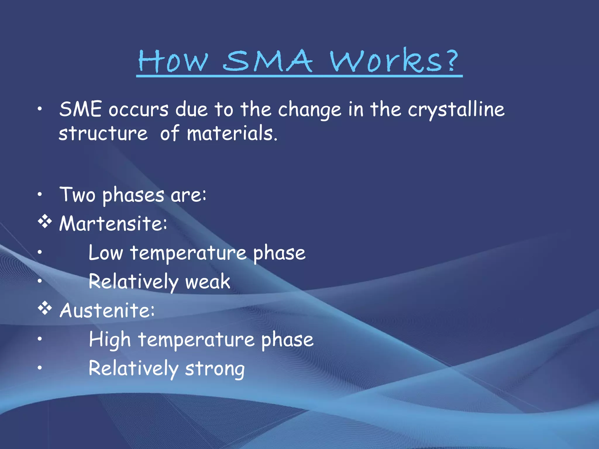 How SMA Works?
• SME occurs due to the change in the crystalline
structure of materials.
• Two phases are:
 Martensite:
• Low temperature phase
• Relatively weak
 Austenite:
• High temperature phase
• Relatively strong
 
