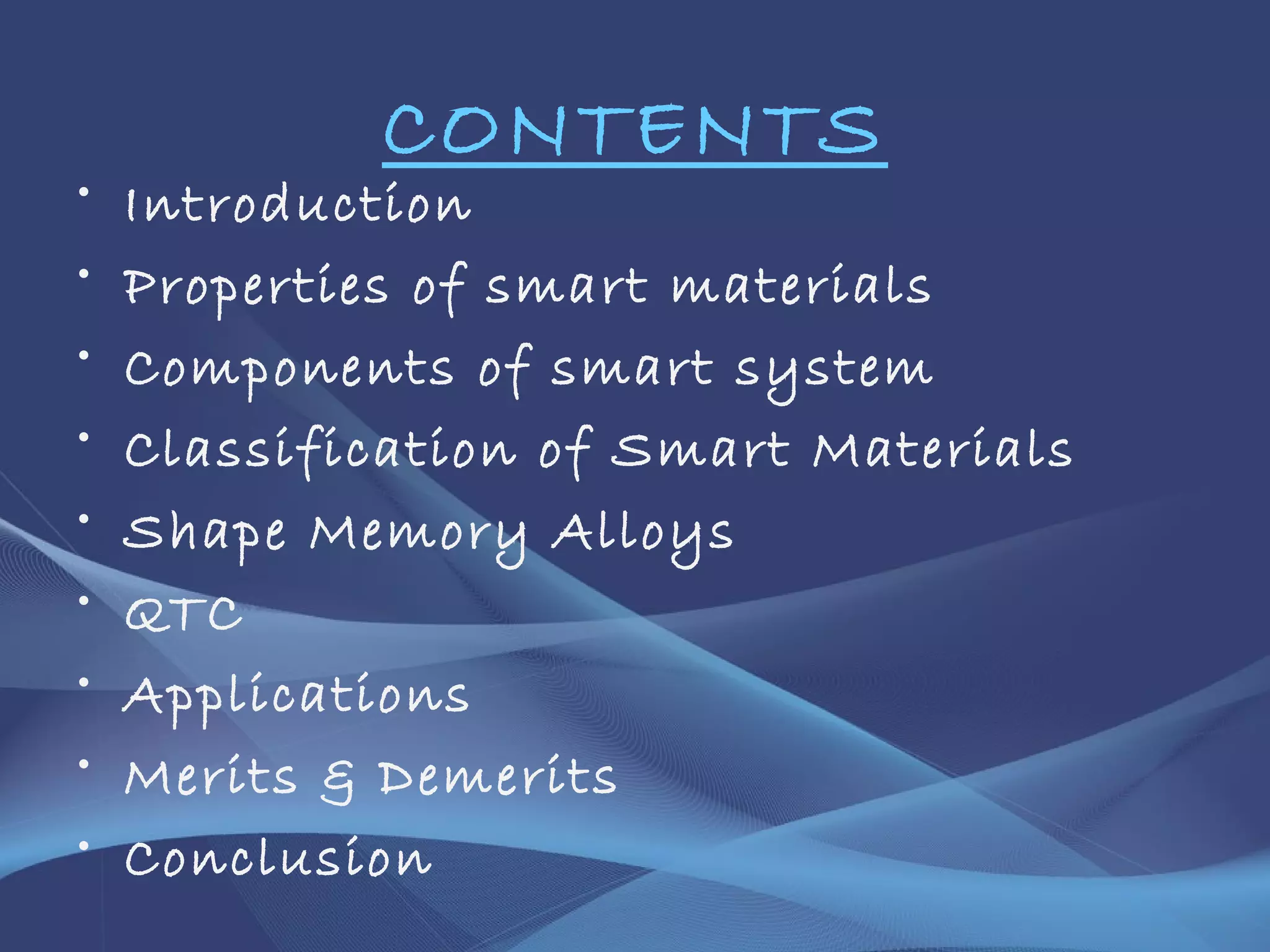 CONTENTS
• Introduction
• Properties of smart materials
• Components of smart system
• Classification of Smart Materials
• Shape Memory Alloys
• QTC
• Applications
• Merits & Demerits
• Conclusion
 