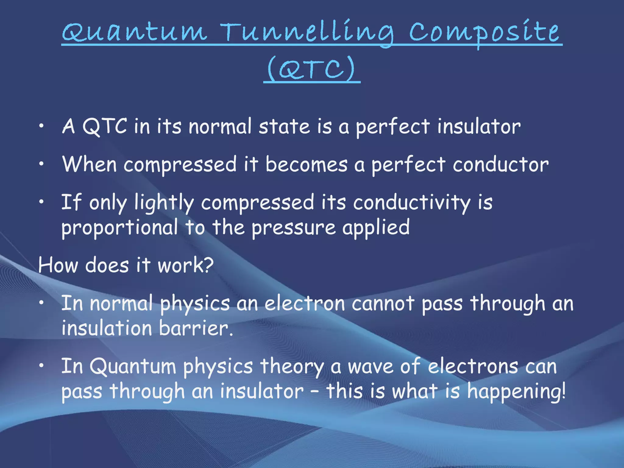 Quantum Tunnelling Composite
(QTC)
• A QTC in its normal state is a perfect insulator
• When compressed it becomes a perfect conductor
• If only lightly compressed its conductivity is
proportional to the pressure applied
How does it work?
• In normal physics an electron cannot pass through an
insulation barrier.
• In Quantum physics theory a wave of electrons can
pass through an insulator – this is what is happening!
 