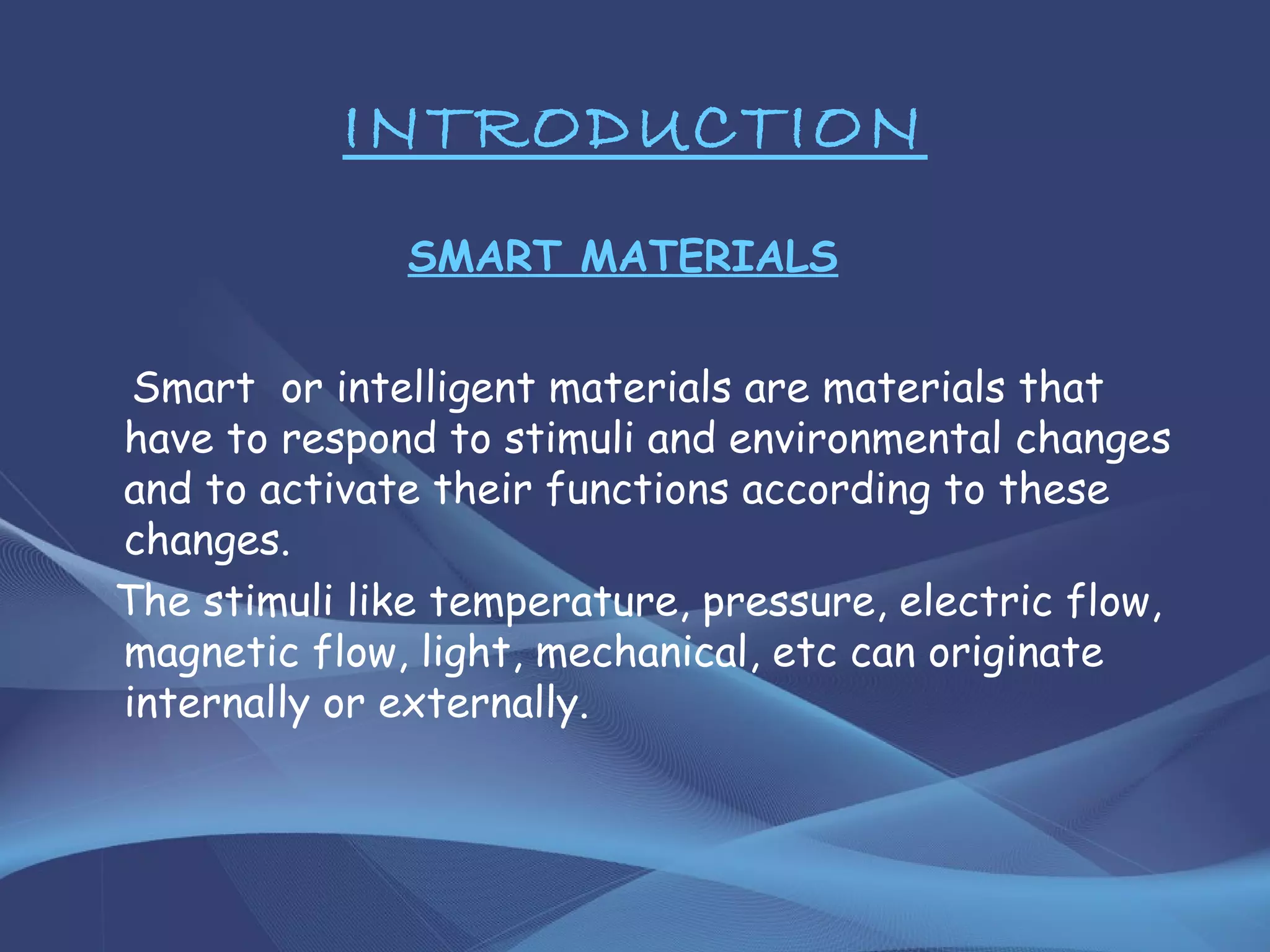 INTRODUCTION
SMART MATERIALS
Smart or intelligent materials are materials that
have to respond to stimuli and environmental changes
and to activate their functions according to these
changes.
The stimuli like temperature, pressure, electric flow,
magnetic flow, light, mechanical, etc can originate
internally or externally.
 