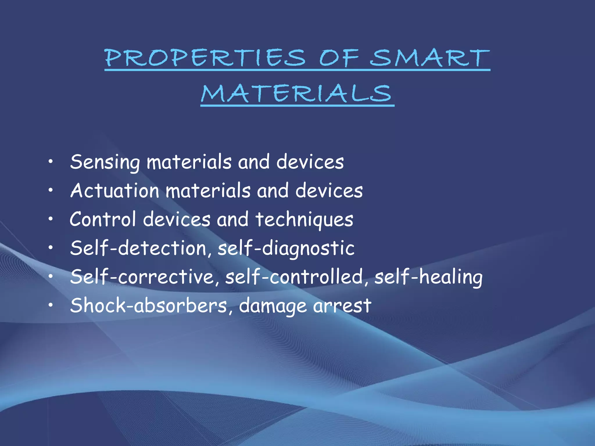 PROPERTIES OF SMART
MATERIALS
• Sensing materials and devices
• Actuation materials and devices
• Control devices and techniques
• Self-detection, self-diagnostic
• Self-corrective, self-controlled, self-healing
• Shock-absorbers, damage arrest
 