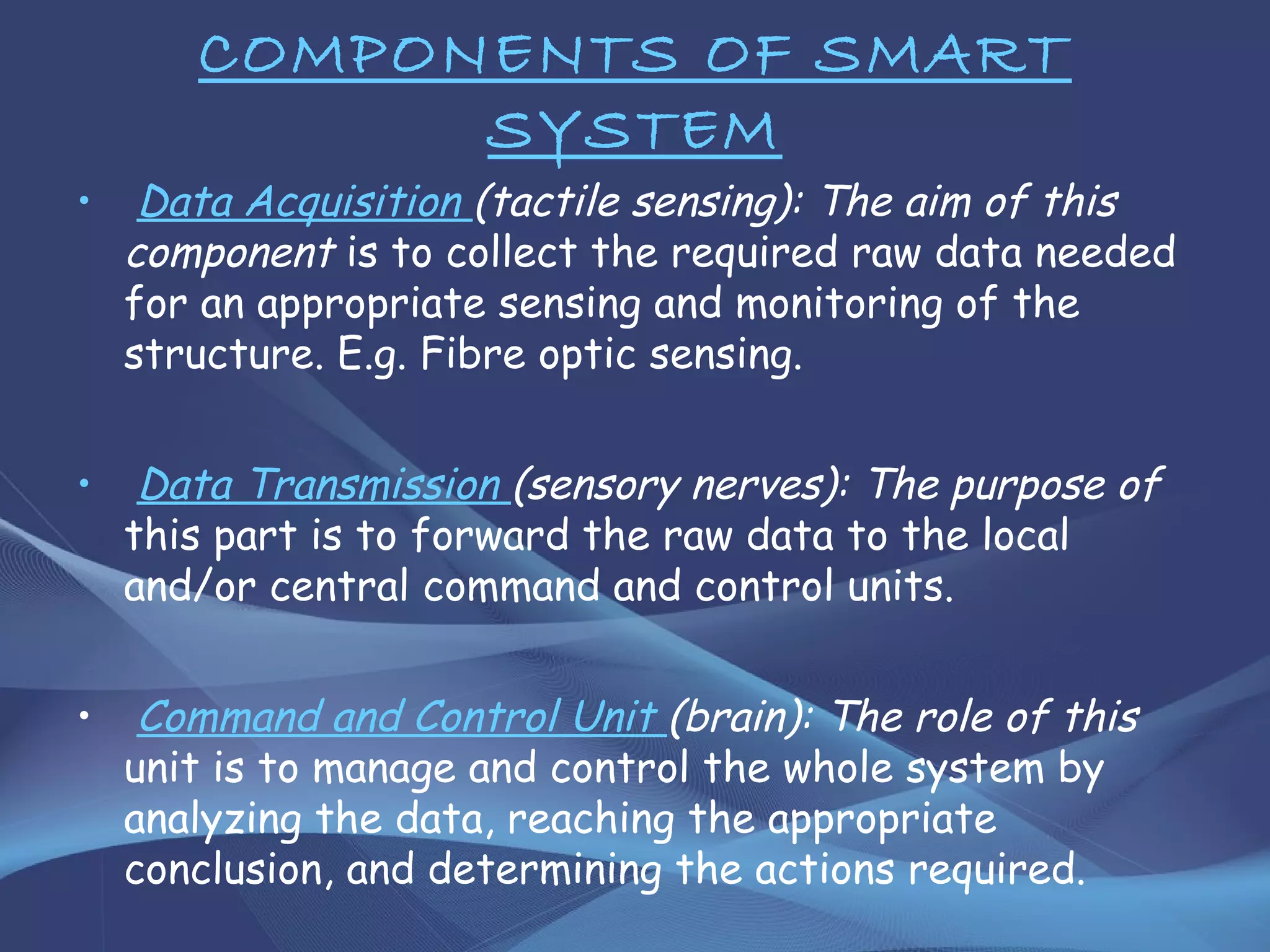 COMPONENTS OF SMART
SYSTEM
• Data Acquisition (tactile sensing): The aim of this
component is to collect the required raw data needed
for an appropriate sensing and monitoring of the
structure. E.g. Fibre optic sensing.
• Data Transmission (sensory nerves): The purpose of
this part is to forward the raw data to the local
and/or central command and control units.
• Command and Control Unit (brain): The role of this
unit is to manage and control the whole system by
analyzing the data, reaching the appropriate
conclusion, and determining the actions required.
 
