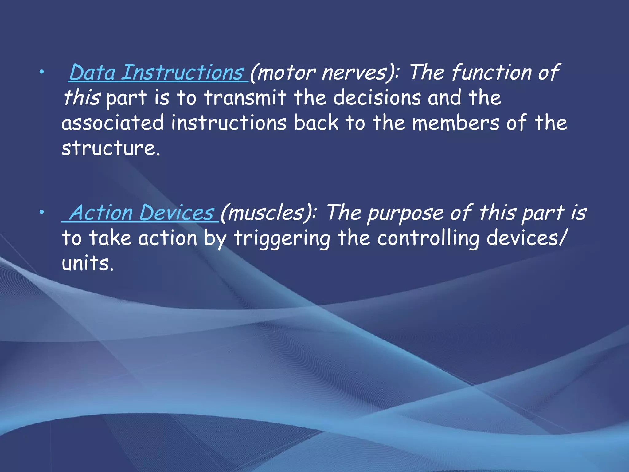 • Data Instructions (motor nerves): The function of
this part is to transmit the decisions and the
associated instructions back to the members of the
structure.
• Action Devices (muscles): The purpose of this part is
to take action by triggering the controlling devices/
units.
 