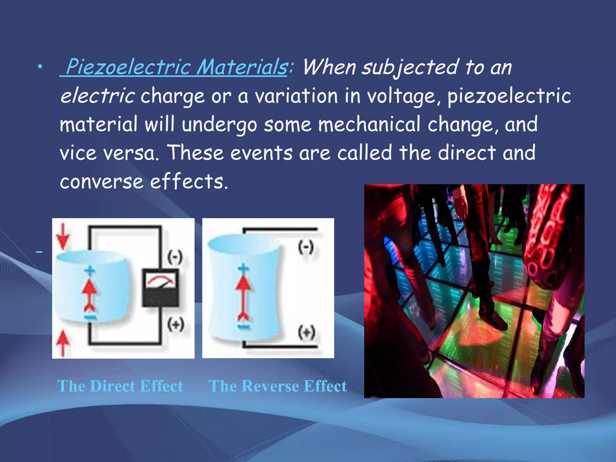 • Piezoelectric Materials: When subjected to an
electric charge or a variation in voltage, piezoelectric
material will undergo some mechanical change, and
vice versa. These events are called the direct and
converse effects.
The Direct Effect The Reverse Effect
 