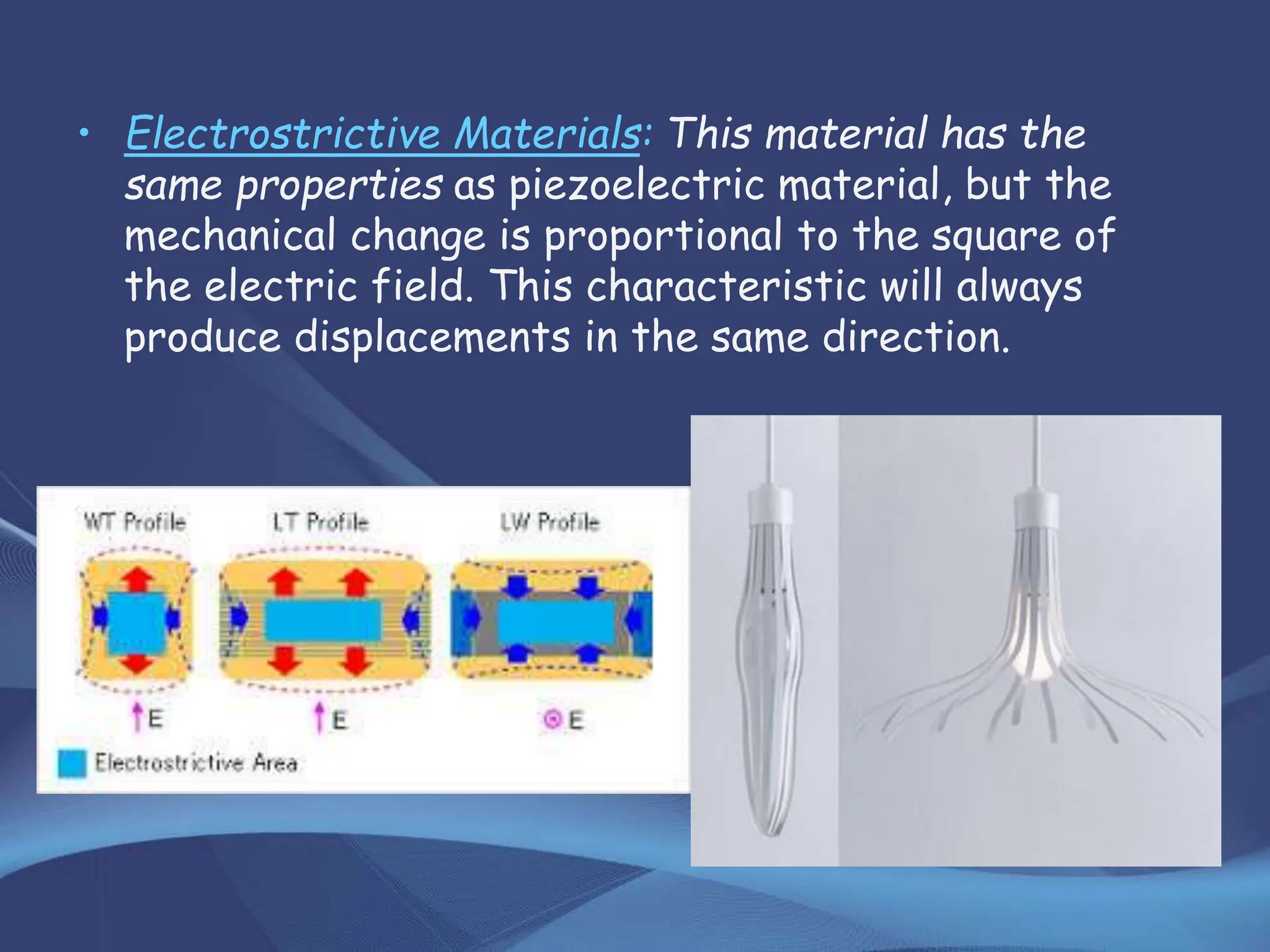 • Electrostrictive Materials: This material has the
same properties as piezoelectric material, but the
mechanical change is proportional to the square of
the electric field. This characteristic will always
produce displacements in the same direction.
 