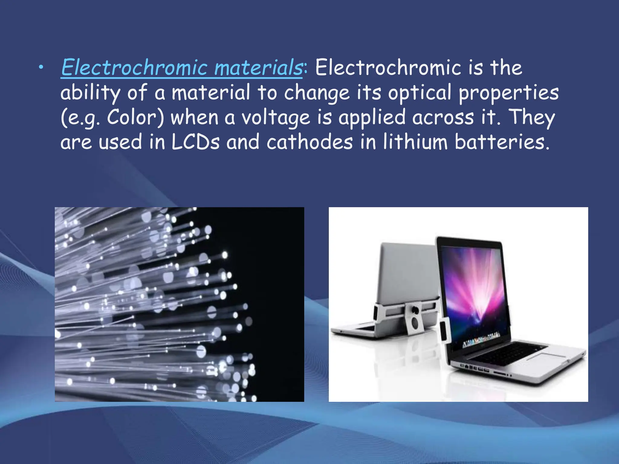 • Electrochromic materials: Electrochromic is the
ability of a material to change its optical properties
(e.g. Color) when a voltage is applied across it. They
are used in LCDs and cathodes in lithium batteries.
 