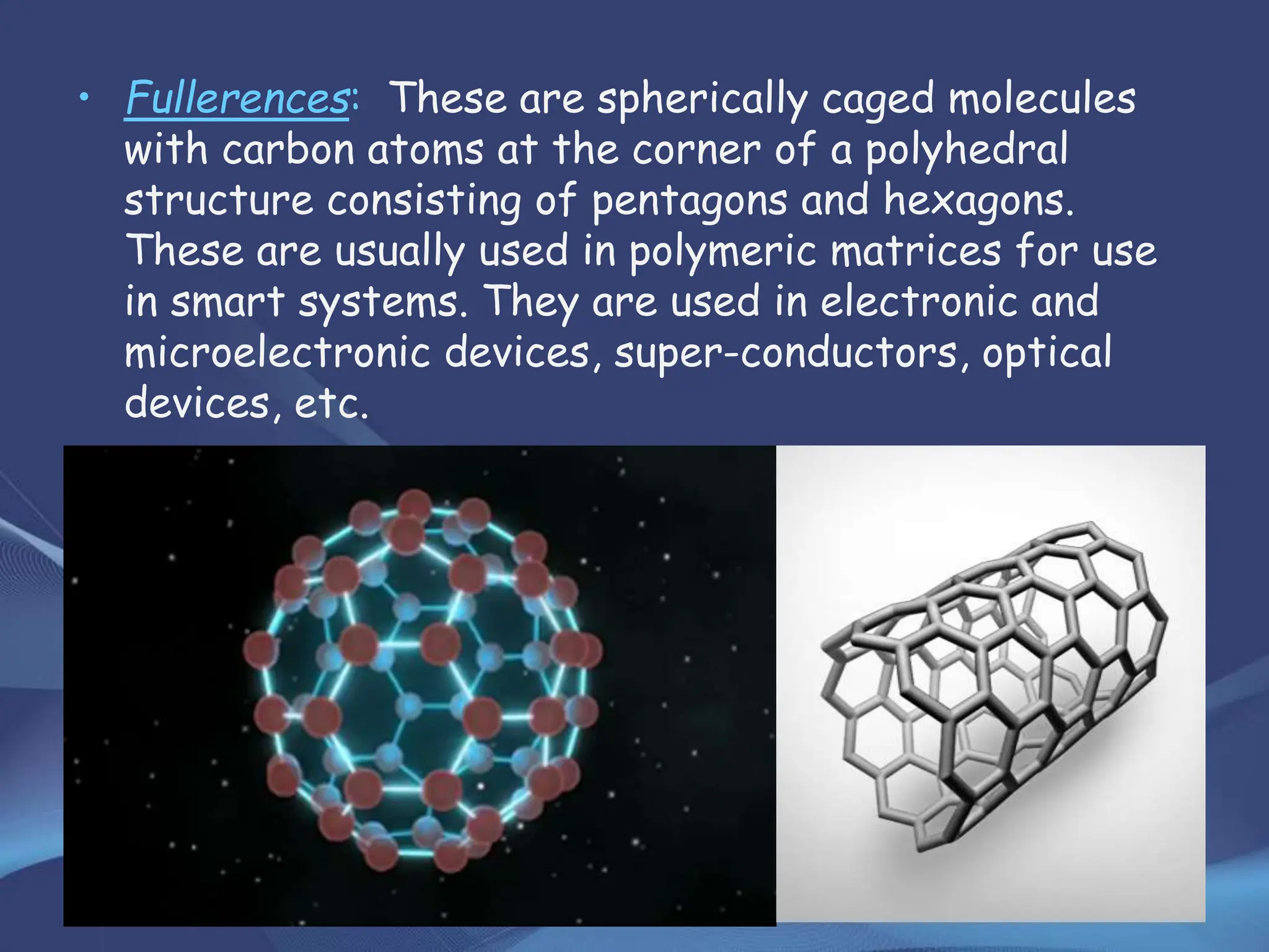 • Fullerences: These are spherically caged molecules
with carbon atoms at the corner of a polyhedral
structure consisting of pentagons and hexagons.
These are usually used in polymeric matrices for use
in smart systems. They are used in electronic and
microelectronic devices, super-conductors, optical
devices, etc.
 