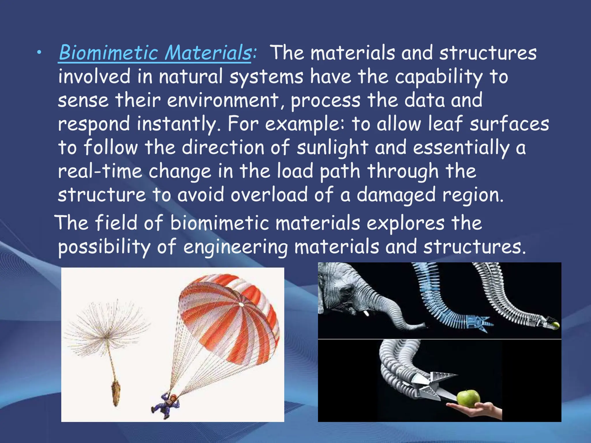 • Biomimetic Materials: The materials and structures
involved in natural systems have the capability to
sense their environment, process the data and
respond instantly. For example: to allow leaf surfaces
to follow the direction of sunlight and essentially a
real-time change in the load path through the
structure to avoid overload of a damaged region.
The field of biomimetic materials explores the
possibility of engineering materials and structures.
 