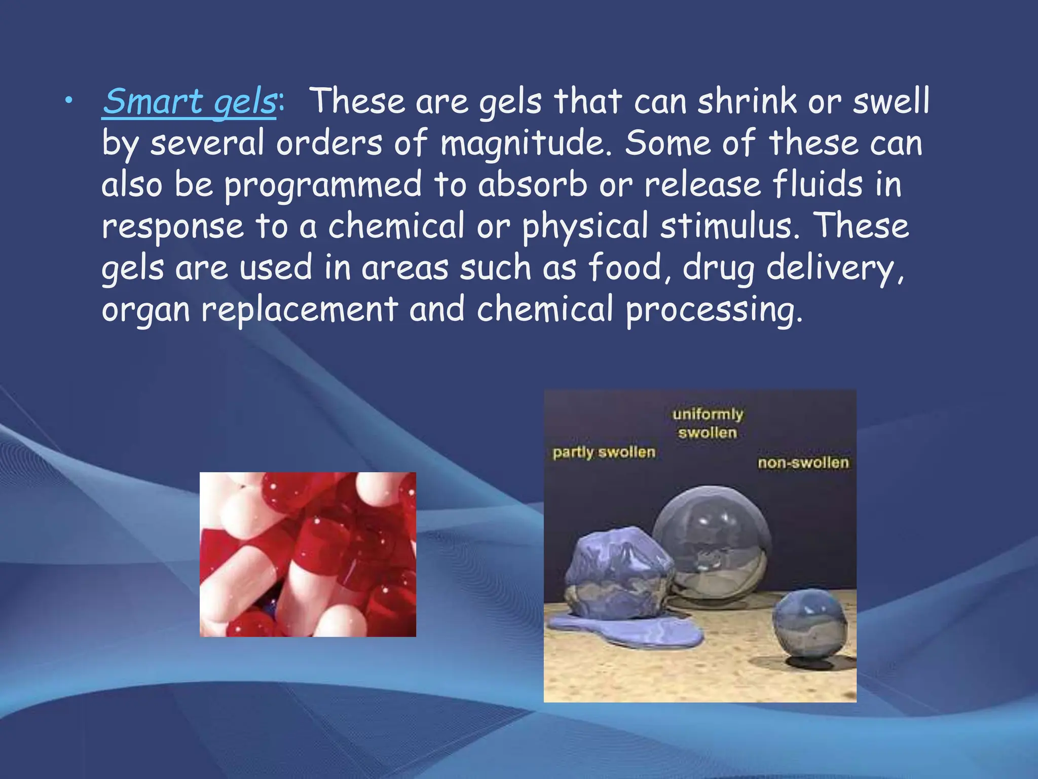 • Smart gels: These are gels that can shrink or swell
by several orders of magnitude. Some of these can
also be programmed to absorb or release fluids in
response to a chemical or physical stimulus. These
gels are used in areas such as food, drug delivery,
organ replacement and chemical processing.
 
