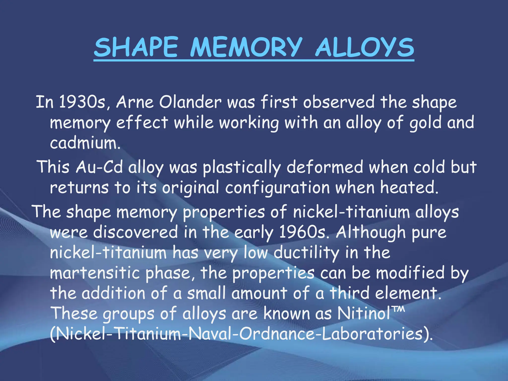 SHAPE MEMORY ALLOYS
In 1930s, Arne Olander was first observed the shape
memory effect while working with an alloy of gold and
cadmium.
This Au-Cd alloy was plastically deformed when cold but
returns to its original configuration when heated.
The shape memory properties of nickel-titanium alloys
were discovered in the early 1960s. Although pure
nickel-titanium has very low ductility in the
martensitic phase, the properties can be modified by
the addition of a small amount of a third element.
These groups of alloys are known as Nitinol™
(Nickel-Titanium-Naval-Ordnance-Laboratories).
 