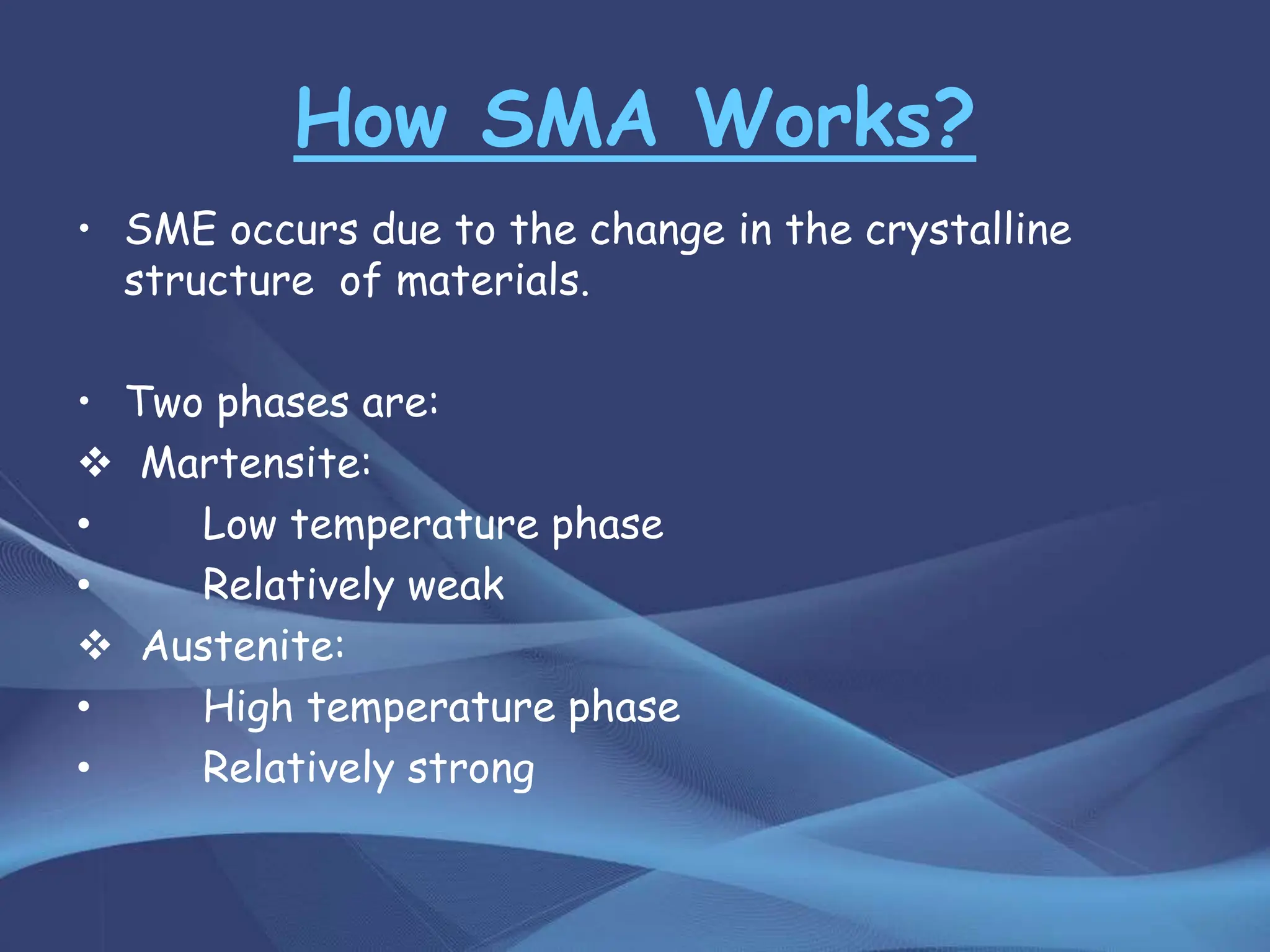 How SMA Works?
• SME occurs due to the change in the crystalline
structure of materials.
• Two phases are:
 Martensite:
• Low temperature phase
• Relatively weak
 Austenite:
• High temperature phase
• Relatively strong
 