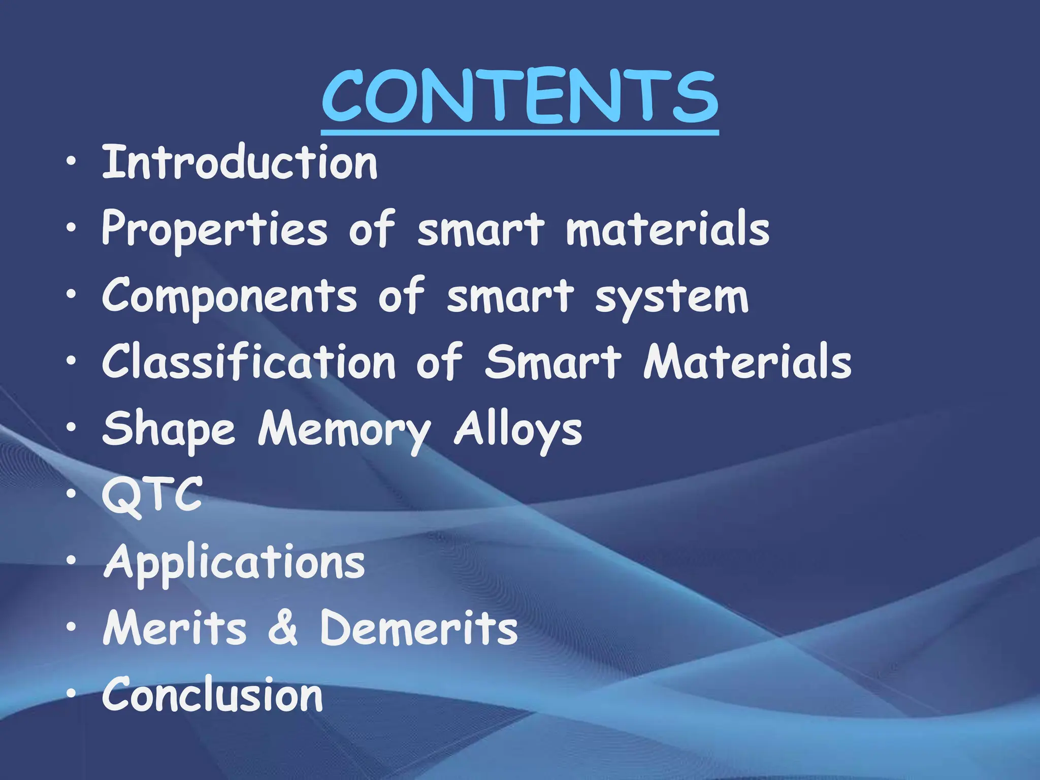 CONTENTS
• Introduction
• Properties of smart materials
• Components of smart system
• Classification of Smart Materials
• Shape Memory Alloys
• QTC
• Applications
• Merits & Demerits
• Conclusion
 