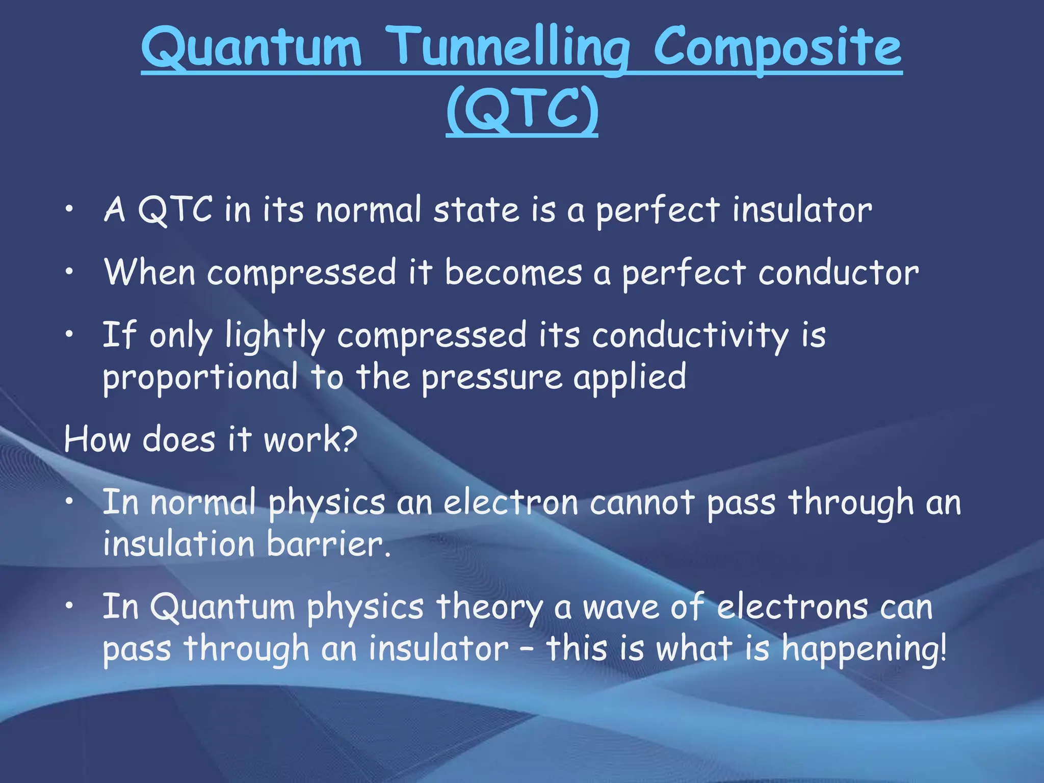 Quantum Tunnelling Composite
(QTC)
• A QTC in its normal state is a perfect insulator
• When compressed it becomes a perfect conductor
• If only lightly compressed its conductivity is
proportional to the pressure applied
How does it work?
• In normal physics an electron cannot pass through an
insulation barrier.
• In Quantum physics theory a wave of electrons can
pass through an insulator – this is what is happening!
 