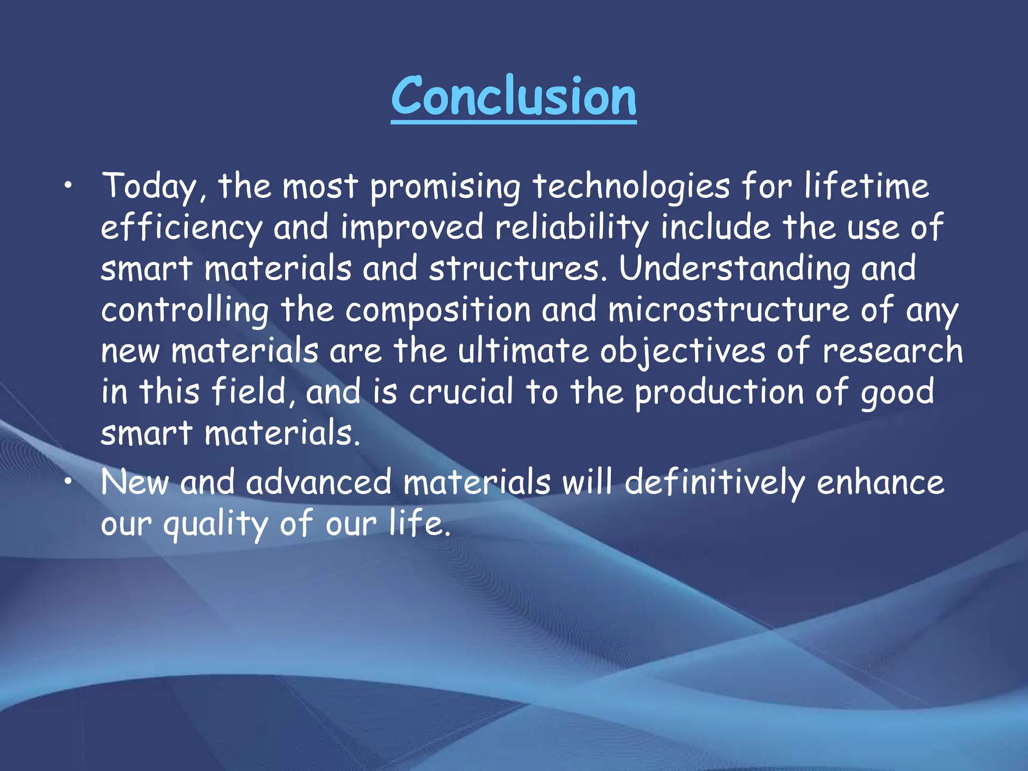 Conclusion
• Today, the most promising technologies for lifetime
efficiency and improved reliability include the use of
smart materials and structures. Understanding and
controlling the composition and microstructure of any
new materials are the ultimate objectives of research
in this field, and is crucial to the production of good
smart materials.
• New and advanced materials will definitively enhance
our quality of our life.
 