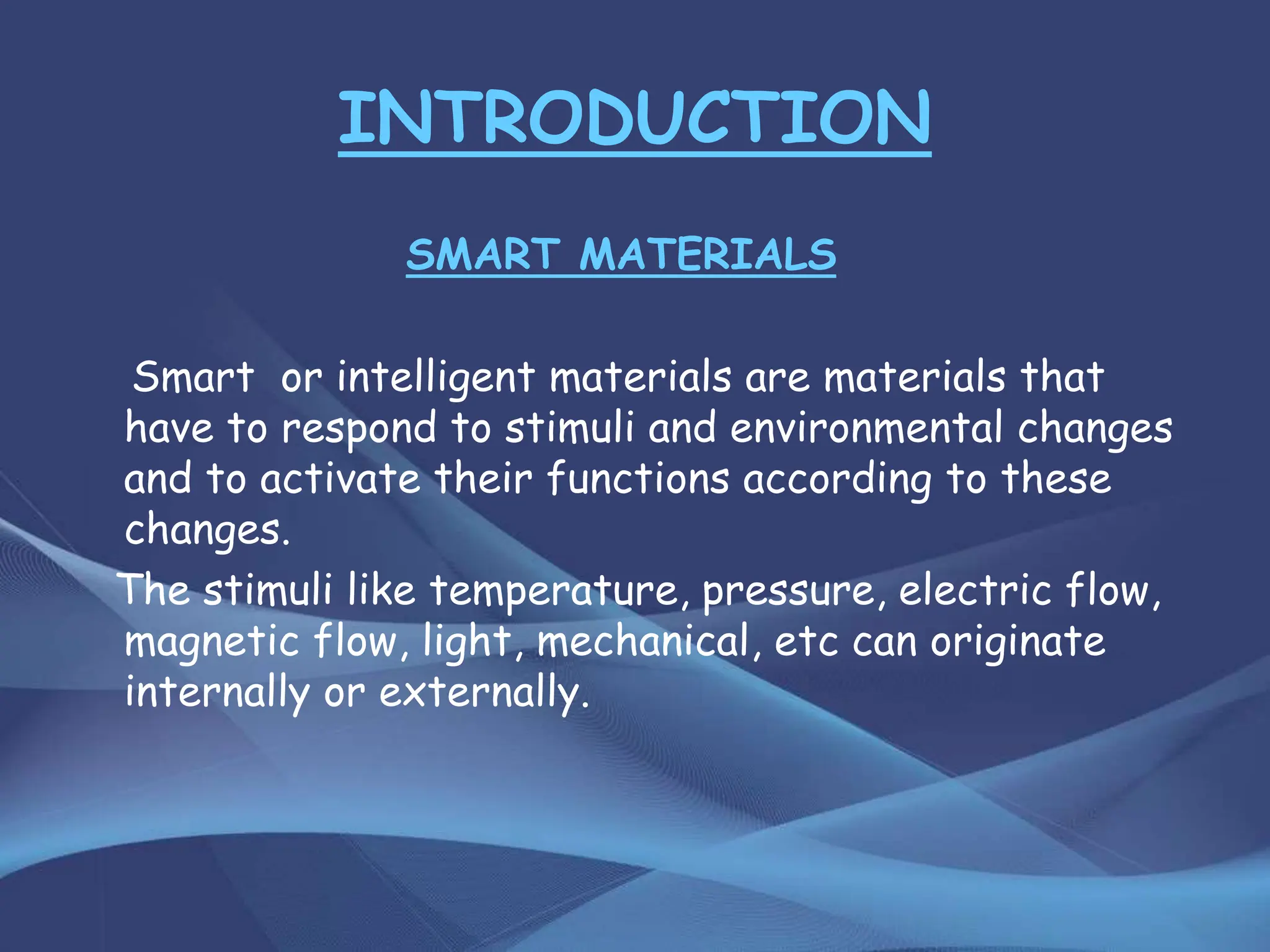 INTRODUCTION
SMART MATERIALS
Smart or intelligent materials are materials that
have to respond to stimuli and environmental changes
and to activate their functions according to these
changes.
The stimuli like temperature, pressure, electric flow,
magnetic flow, light, mechanical, etc can originate
internally or externally.
 