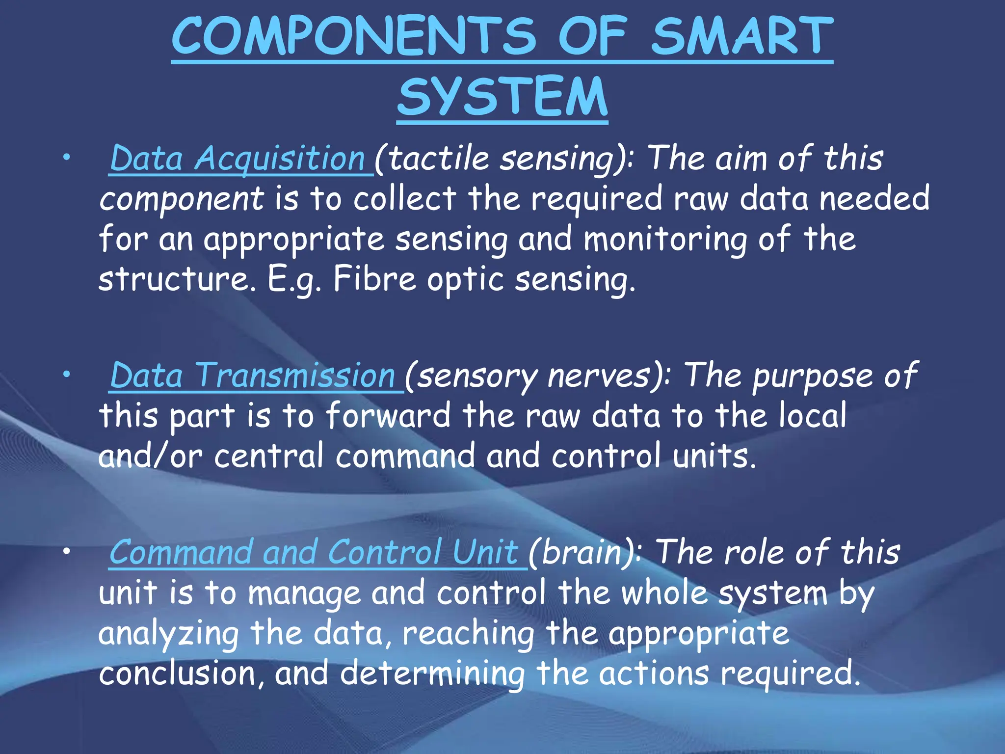COMPONENTS OF SMART
SYSTEM
• Data Acquisition (tactile sensing): The aim of this
component is to collect the required raw data needed
for an appropriate sensing and monitoring of the
structure. E.g. Fibre optic sensing.
• Data Transmission (sensory nerves): The purpose of
this part is to forward the raw data to the local
and/or central command and control units.
• Command and Control Unit (brain): The role of this
unit is to manage and control the whole system by
analyzing the data, reaching the appropriate
conclusion, and determining the actions required.
 