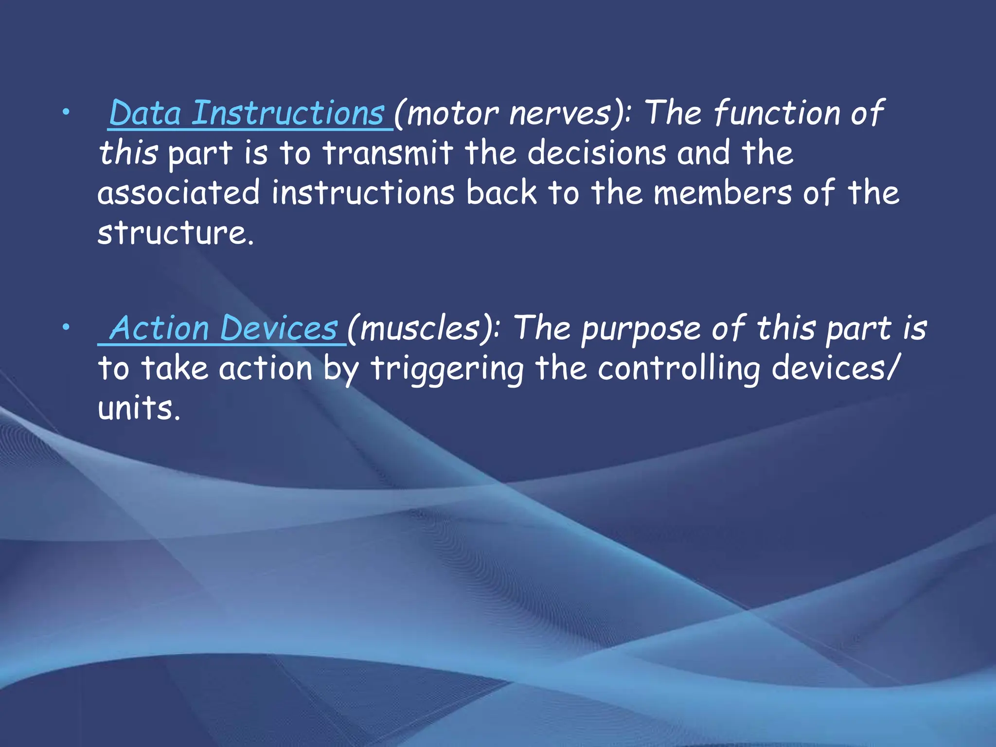 • Data Instructions (motor nerves): The function of
this part is to transmit the decisions and the
associated instructions back to the members of the
structure.
• Action Devices (muscles): The purpose of this part is
to take action by triggering the controlling devices/
units.
 