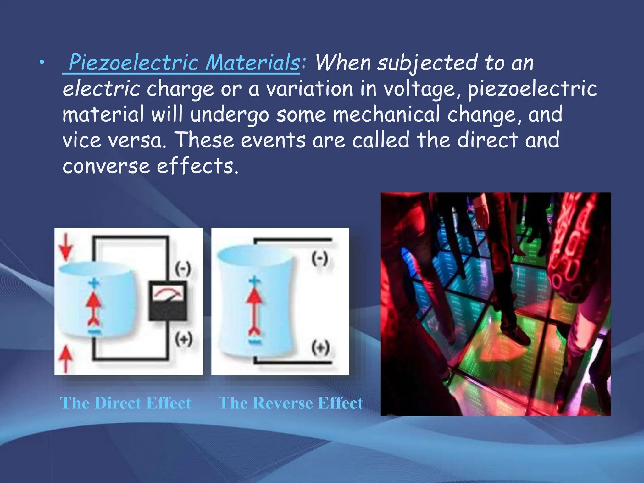 • Piezoelectric Materials: When subjected to an
electric charge or a variation in voltage, piezoelectric
material will undergo some mechanical change, and
vice versa. These events are called the direct and
converse effects.
The Direct Effect The Reverse Effect
 