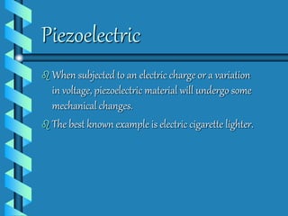 Piezoelectric 
 When subjected to an electric charge or a variation 
in voltage, piezoelectric material will undergo some 
mechanical changes. 
 The best known example is electric cigarette lighter. 
 