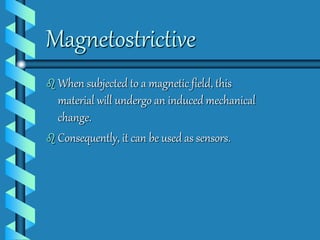 Magnetostrictive 
 When subjected to a magnetic field, this 
material will undergo an induced mechanical 
change. 
 Consequently, it can be used as sensors. 
 