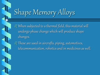 Shape Memory Alloys 
 When subjected to a thermal field, this material will 
undergo phase change which will produce shape 
changes. 
 These are used in aircrafts, piping, automotives, 
telecommunication, robotics and in medicines as well. 
 
