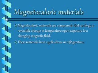 Magnetocaloric materials 
 Magnetocaloric materials are compounds that undergo a 
reversible change in temperature upon exposure to a 
changing magnetic field. 
 These materials have applications in refrigeration. 
 
