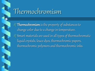 Thermochromism 
 Thermochromismis the property of substances to 
change color due to a change in temperature. 
 Smart materials are used in all types of thermochromatic 
liquid crystals, leuco dyes, thermochromic papers, 
thermochromic polymers and thermochromic inks. 
 