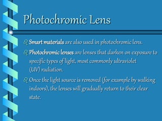 Photochromic Lens 
 Smart materials are also used in photochromic lens. 
 Photochromic lenses are lenses that darken on exposure to 
specific types of light, most commonly ultraviolet 
(UV) radiation. 
 Once the light source is removed (for example by walking 
indoors), the lenses will gradually return to their clear 
state. 
 