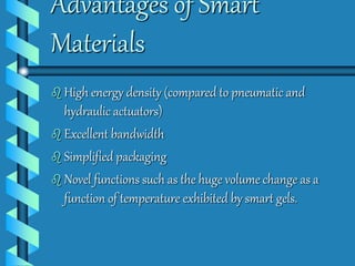 Advantages of Smart 
Materials 
 High energy density (compared to pneumatic and 
hydraulic actuators) 
 Excellent bandwidth 
 Simplified packaging 
 Novel functions such as the huge volume change as a 
function of temperature exhibited by smart gels. 
 