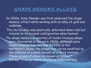 SHAPE MEMORY ALLOYS
In 1930s, Arne Olander was first observed the shape
memory effect while working with an alloy of gold and
cadmium.
This Au-Cd alloy was plastically deformed when cold but
returns to its original configuration when heated.
The shape memory properties of nickel-titanium alloys
were discovered in the early 1960s. Although pure
nickel-titanium has very low ductility in the
martensitic phase, the properties can be modified by
the addition of a small amount of a third element.
These groups of alloys are known as Nitinol™
(Nickel-Titanium-Naval-Ordnance-Laboratories).
 