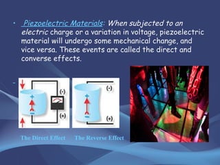 • Piezoelectric Materials: When subjected to an
electric charge or a variation in voltage, piezoelectric
material will undergo some mechanical change, and
vice versa. These events are called the direct and
converse effects.
The Direct Effect The Reverse Effect
 