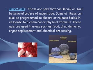 • Smart gels: These are gels that can shrink or swell
by several orders of magnitude. Some of these can
also be programmed to absorb or release fluids in
response to a chemical or physical stimulus. These
gels are used in areas such as food, drug delivery,
organ replacement and chemical processing.
 