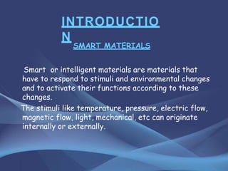 INTRODUCTIO
N
SMART MATERIALS
Smart or intelligent materials are materials that
have to respond to stimuli and environmental changes
and to activate their functions according to these
changes.
The stimuli like temperature, pressure, electric flow,
magnetic flow, light, mechanical, etc can originate
internally or externally.
 