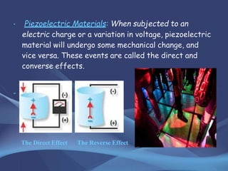 • Piezoelectric Materials: When subjected to an
electric charge or a variation in voltage, piezoelectric
material will undergo some mechanical change, and
vice versa. These events are called the direct and
converse effects.
The Direct Effect The Reverse Effect
 