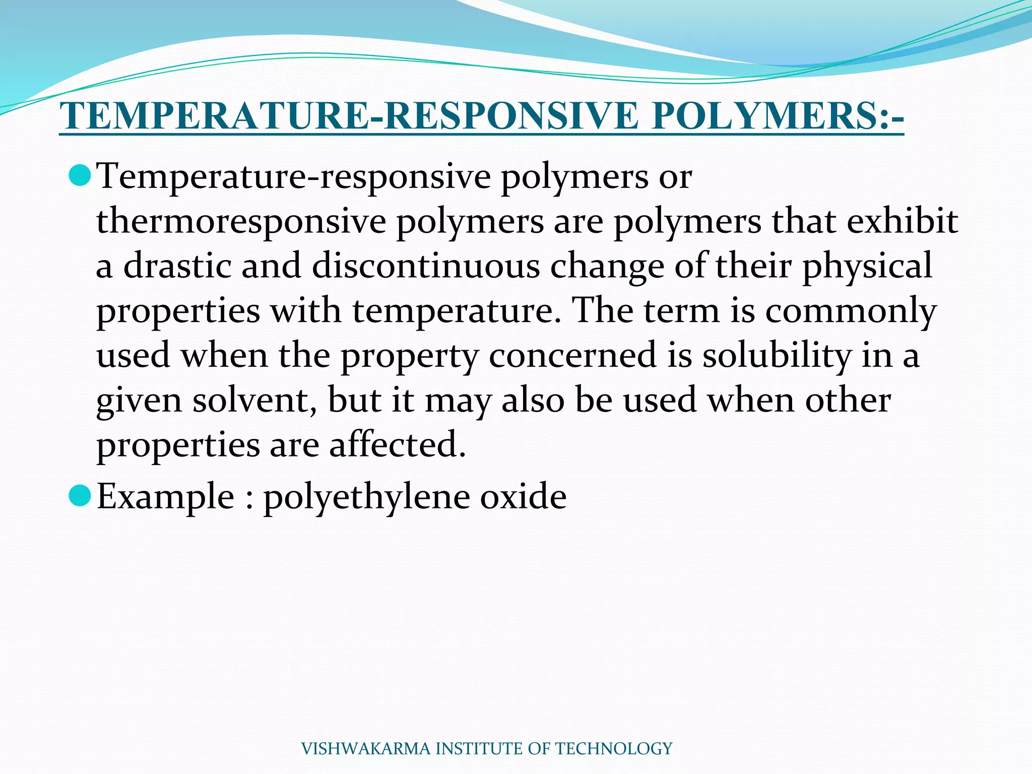 TEMPERATURE-RESPONSIVE POLYMERS:-
⚫Temperature-responsive polymers or
thermoresponsive polymers are polymers that exhibit
a drastic and discontinuous change of their physical
properties with temperature. The term is commonly
used when the property concerned is solubility in a
given solvent, but it may also be used when other
properties are affected.
⚫Example : polyethylene oxide
VISHWAKARMA INSTITUTE OF TECHNOLOGY
 