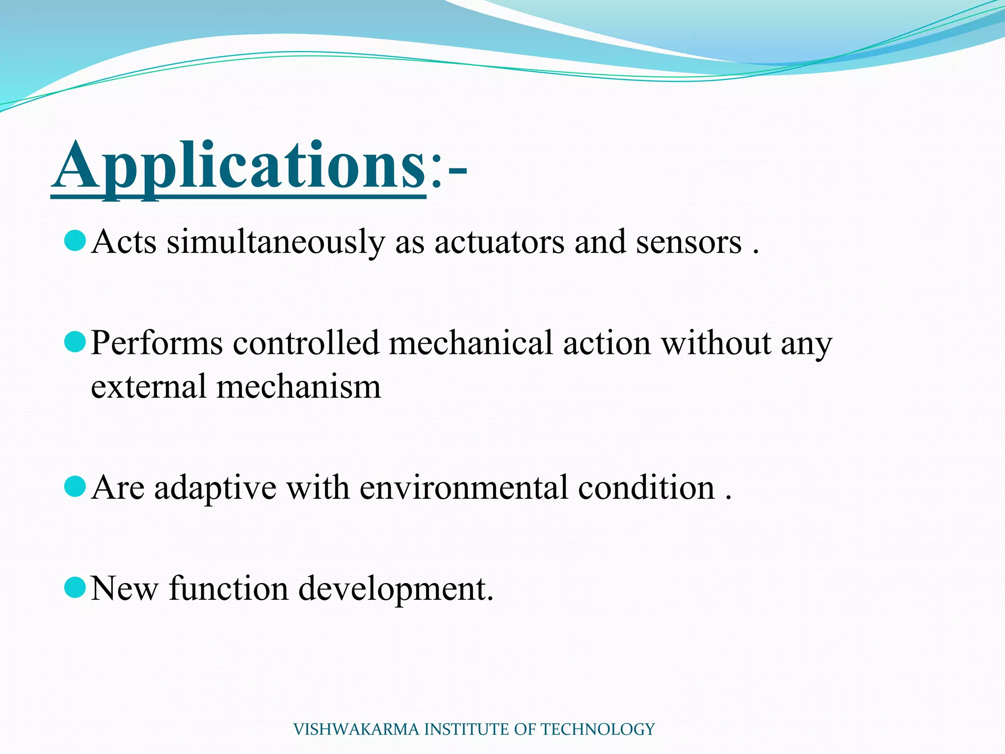Applications:-
⚫Acts simultaneously as actuators and sensors .
⚫Performs controlled mechanical action without any
external mechanism
⚫Are adaptive with environmental condition .
⚫New function development.
VISHWAKARMA INSTITUTE OF TECHNOLOGY
 